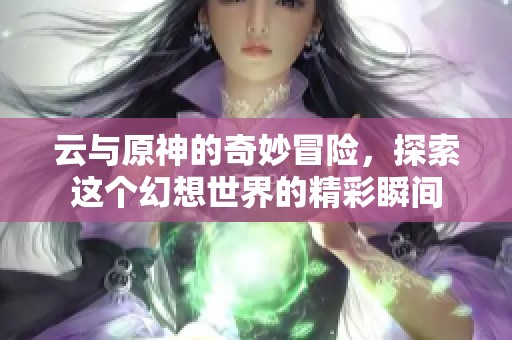 云与原神的奇妙冒险，探索这个幻想世界的精彩瞬间