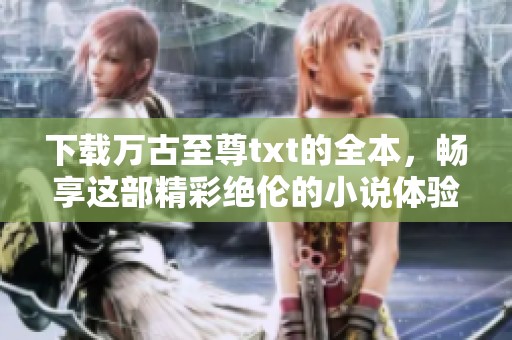下载万古至尊txt的全本，畅享这部精彩绝伦的小说体验！