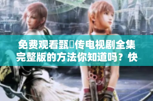 免费观看甄嬛传电视剧全集完整版的方法你知道吗？快来这里获取完整资源吧！