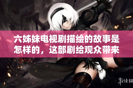 六姊妹电视剧描绘的故事是怎样的，这部剧给观众带来了什么样的感动呢