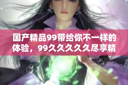 ****99带给你不一样的体验，99****久尽享精彩内容。