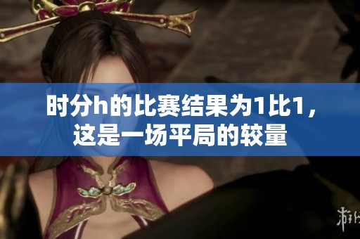 时分h的比赛结果为1比1，这是一场平局的较量
