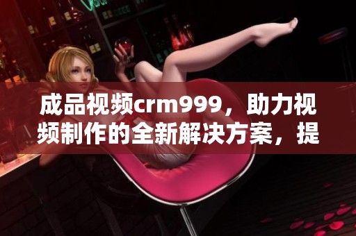 成品视频crm999，助力视频制作的全新解决方案，提升你的创作效率和质量