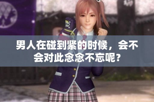 男人在碰到紧的时候，会不会对此念念不忘呢？