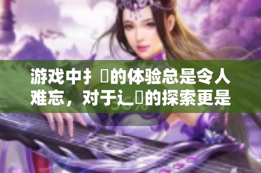 游戏中扌喿的体验总是令人难忘，对于辶畐的探索更是充满惊喜和挑战！