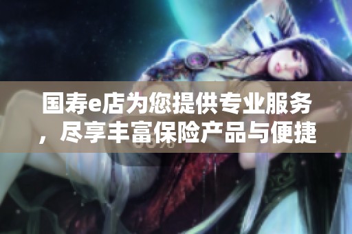 国寿e店为您提供专业服务，尽享丰富保险产品与便捷体验！