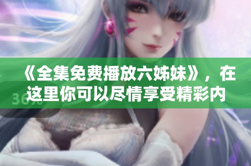 《全集免费播放六姊妹》，在这里你可以尽情享受精彩内容