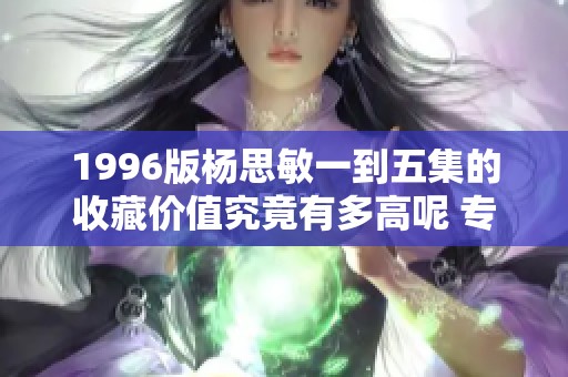 1996版杨思敏一到五集的收藏价值究竟有多高呢 专家深度解析分享