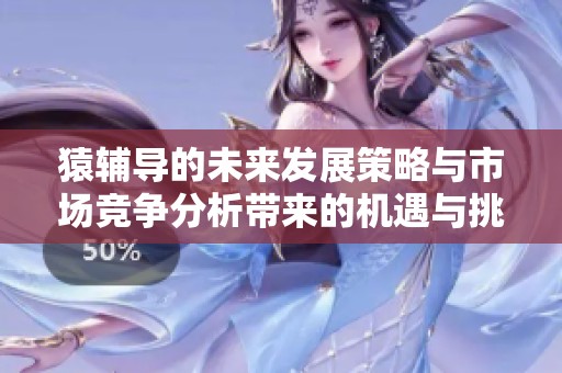 猿辅导的未来发展策略与市场竞争分析带来的机遇与挑战