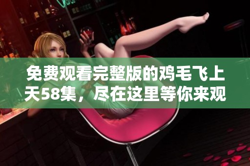 免费观看完整版的鸡毛飞上天58集，尽在这里等你来观看