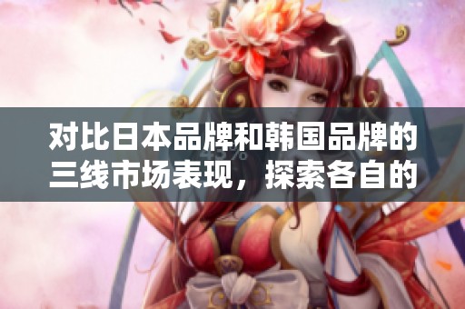 对比日本品牌和韩国品牌的三线市场表现，探索各自的优势与特点