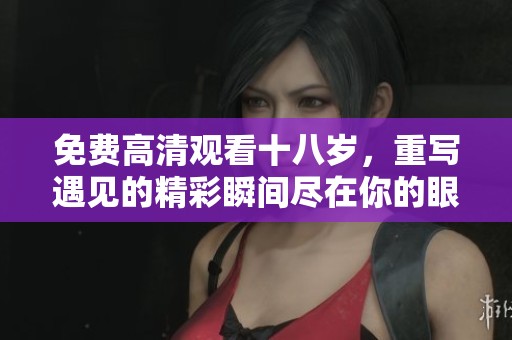 免费高清观看十八岁，重写遇见的精彩瞬间尽在你的眼前