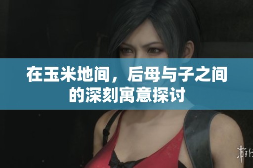 在玉米地间，后母与子之间的深刻寓意探讨