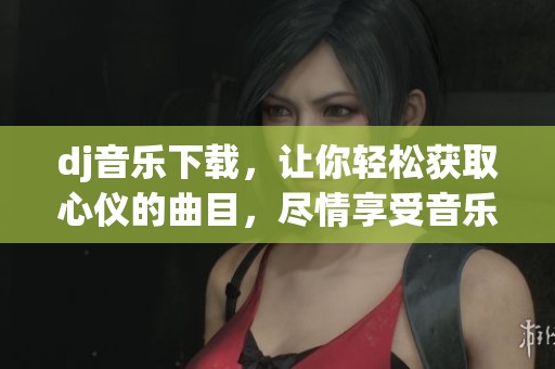 dj音乐下载，让你轻松获取心仪的曲目，尽情享受音乐的魅力