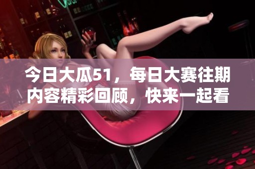 今日大瓜51，每日大赛往期内容精彩回顾，快来一起看看吧！