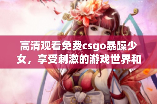 高清观看免费csgo暴躁少女，享受刺激的游戏世界和精彩对局！