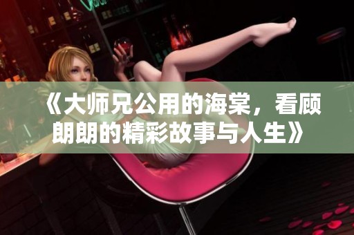 《大师兄公用的海棠，看顾朗朗的精彩故事与人生》