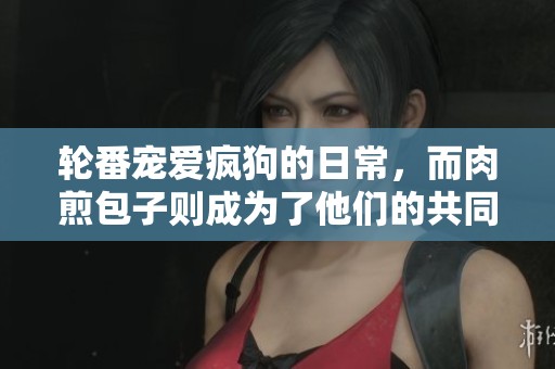 轮番宠爱疯狗的日常，而肉煎包子则成为了他们的共同爱好