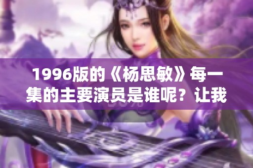 1996版的《杨思敏》每一集的主要演员是谁呢？让我们来一探究竟！