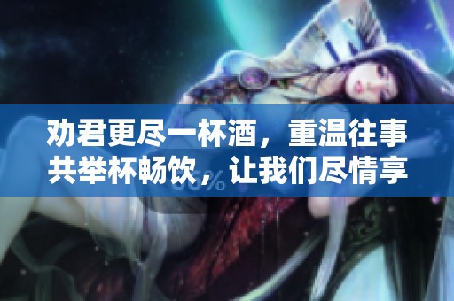 劝君更尽一杯酒，重温往事共举杯畅饮，让我们尽情享受此刻