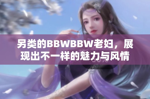 另类的BBWBBW老妇，展现出不一样的魅力与风情