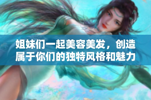 姐妹们一起美容美发，创造属于你们的独特风格和魅力。