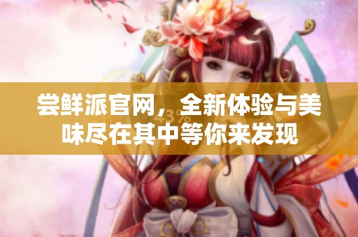 尝鲜派官网，全新体验与美味尽在其中等你来发现