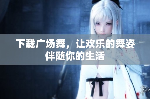下载广场舞，让欢乐的舞姿伴随你的生活