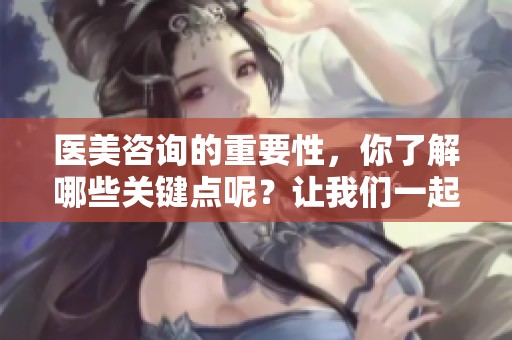 医美咨询的重要性，你了解哪些关键点呢？让我们一起来探讨一下。