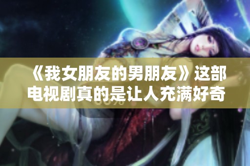 《我女朋友的男朋友》这部电视剧真的是让人充满好奇和期待！