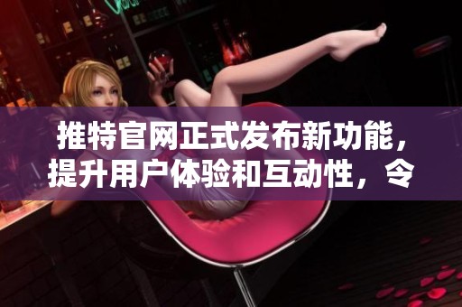 推特官网正式发布新功能，提升用户体验和互动性，令人期待的变化即将到来