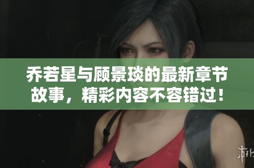 乔若星与顾景琰的最新章节故事，精彩内容不容错过！