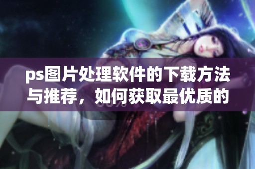 ps图片处理软件的下载方法与推荐，如何获取最优质的资源