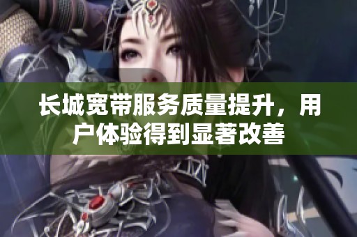 长城宽带服务质量提升，用户体验得到显著改善