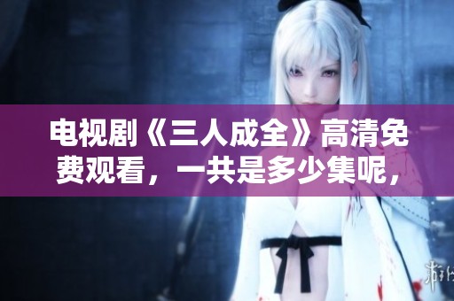 电视剧《三人成全》高清免费观看，一共是多少集呢，这里有答案！