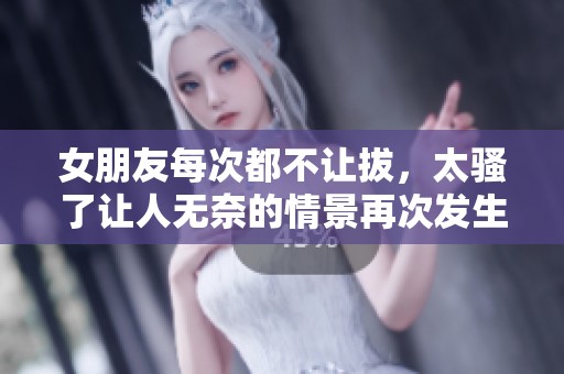 女朋友每次都不让拔，太骚了让人无奈的情景再次发生