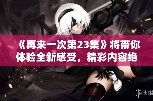 《再来一次第23集》将带你体验全新感受，精彩内容绝对不容错过！