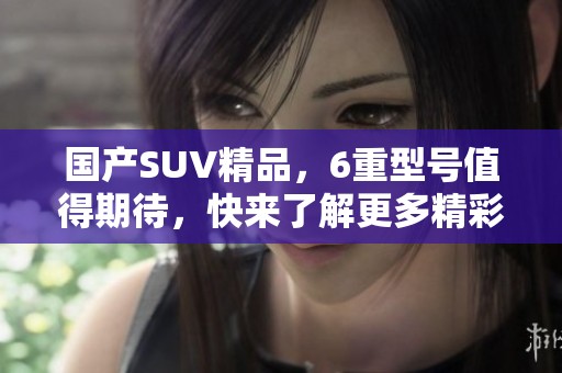 国产SUV精品，6重型号值得期待，快来了解更多精彩特性！