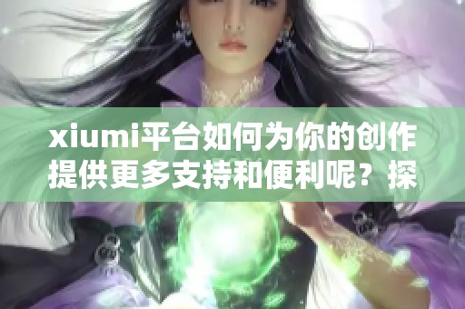 xiumi平台如何为你的创作提供更多支持和便利呢？探索xiumi带来的新机会吧！