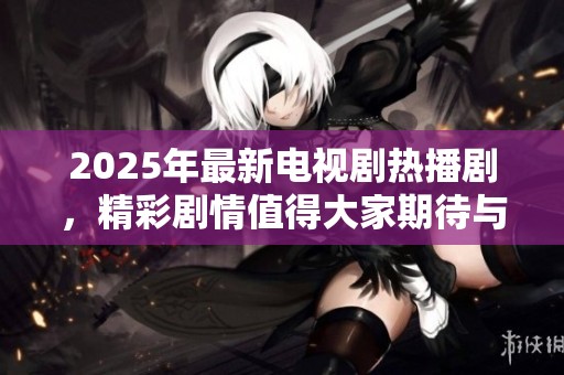 2025年最新电视剧热播剧，精彩剧情值得大家期待与关注