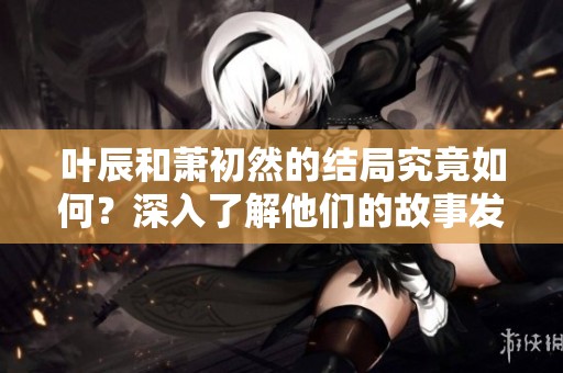 叶辰和萧初然的结局究竟如何？深入了解他们的故事发展与结局。