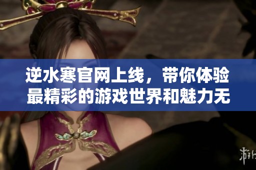 逆水寒官网上线，带你体验最精彩的游戏世界和魅力无限的冒险旅程
