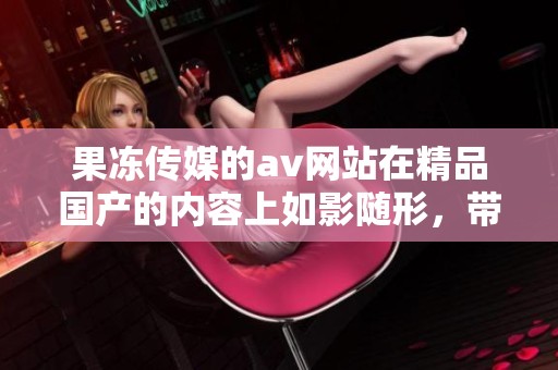 果冻传媒的**网站在精品国产的内容上如影随形，带来不一样的体验