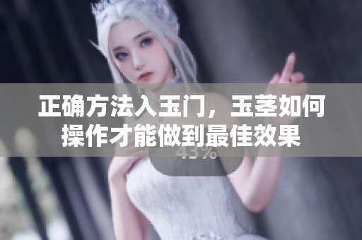 正确方法入玉门，玉茎如何操作才能做到最佳效果