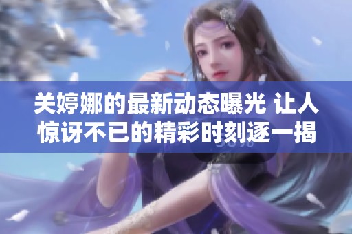 关婷娜的最新动态曝光 让人惊讶不已的精彩时刻逐一揭晓