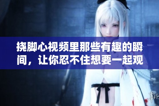 挠脚心视频里那些有趣的瞬间，让你忍不住想要一起观看！