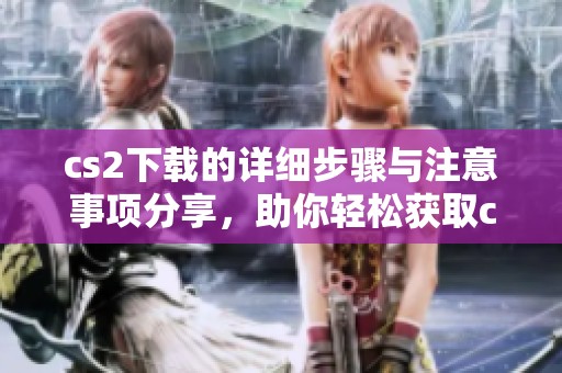 cs2下载的详细步骤与注意事项分享，助你轻松获取cs2游戏体验