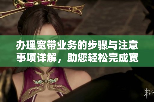 办理宽带业务的步骤与注意事项详解，助您轻松完成宽带入网申请