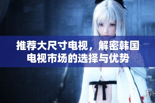 推荐大尺寸电视，解密韩国电视市场的选择与优势