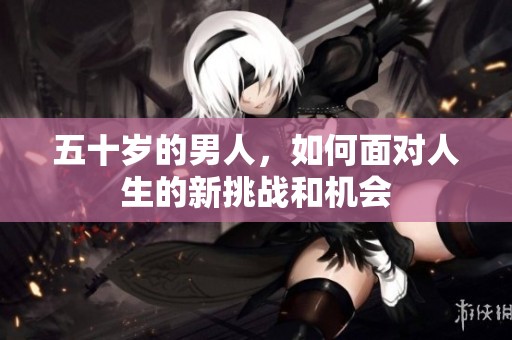 五十岁的男人，如何面对人生的新挑战和机会